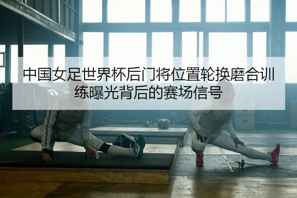 中国女足世界杯后门将位置轮换磨合训练曝光背后的赛场信号